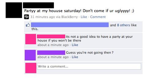people getting owned - Partyy at my houuse saturday! Don't come if ur uglyyyy! 31 minutes ago via BlackBerry. Comment and 8 others this its not a good idea to have a party at your house if you won't be there about a minute ago Guess you're not going then 