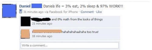 funny facebook fails - Daniel Daniels life 3% eat, 2% sleep & 97% Work!!! 31 minutes ago via Facebook for iPhone . Comment and 0% math from the looks of things 21 minutes ago www hahahahahaahaha too truel 18 minutes ago Write a comment...