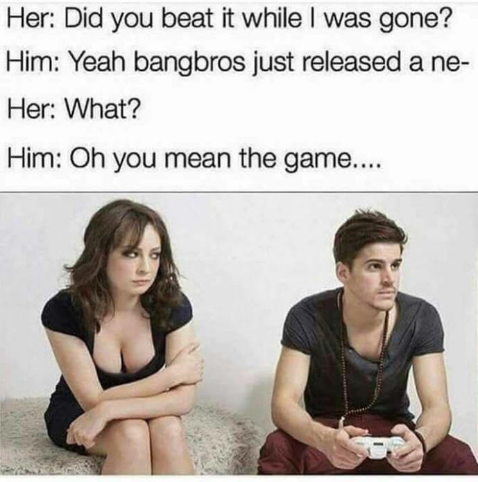did you beat it while i was gone - Her Did you beat it while I was gone? Him Yeah bangbros just released a ne Her What? Him Oh you mean the game....