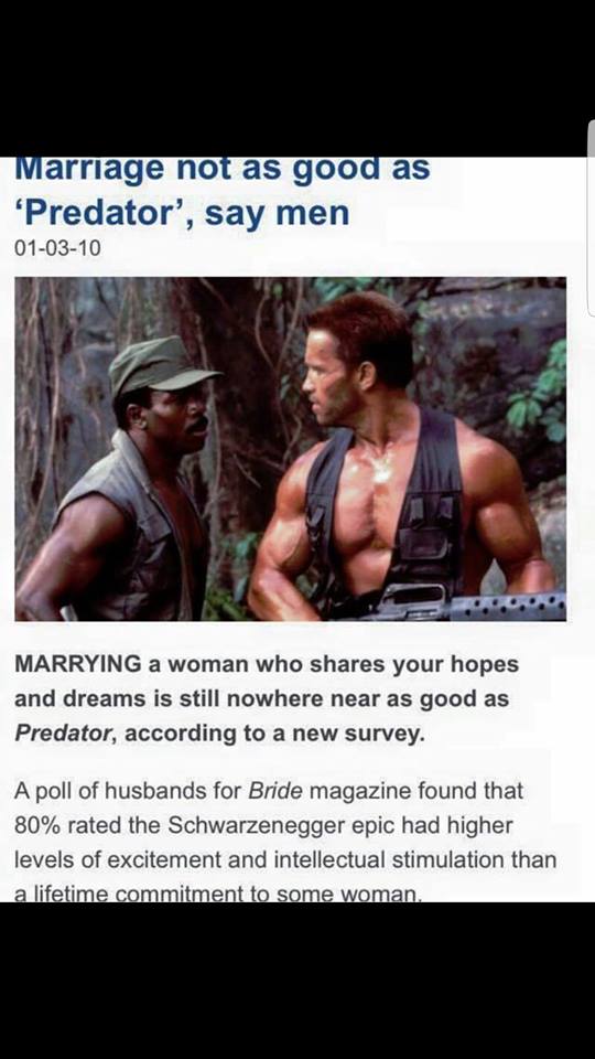 predator better than marriage - Marriage not as good as 'Predator', say men 010310 Marrying a woman who your hopes and dreams is still nowhere near as good as Predator, according to a new survey. A poll of husbands for Bride magazine found that 80% rated 