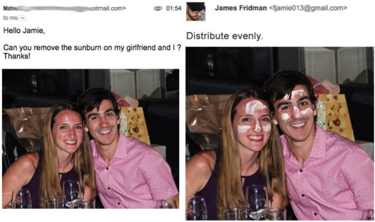 james fridman - tmail.com> e James Fridman  to me Hello Jamie, Distribute evenly. Can you remove the sunburn on my girlfriend and I ? Thanks!