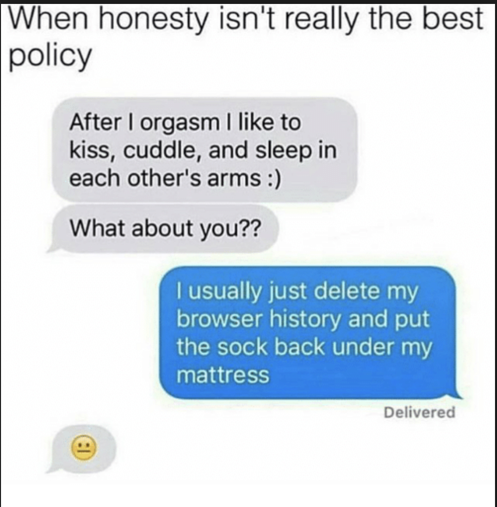 funny online pick up lines - When honesty isn't really the best policy After I orgasm I to kiss, cuddle, and sleep in each other's arms What about you?? I usually just delete my browser history and put the sock back under my mattress Delivered