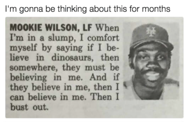 human behavior - I'm gonna be thinking about this for months Mookie Wilson, Lf When I'm in a slump, I comfort myself by saying if I be lieve in dinosaurs, then somewhere, they must be believing in me. And if they believe in me, then I can believe in me. T