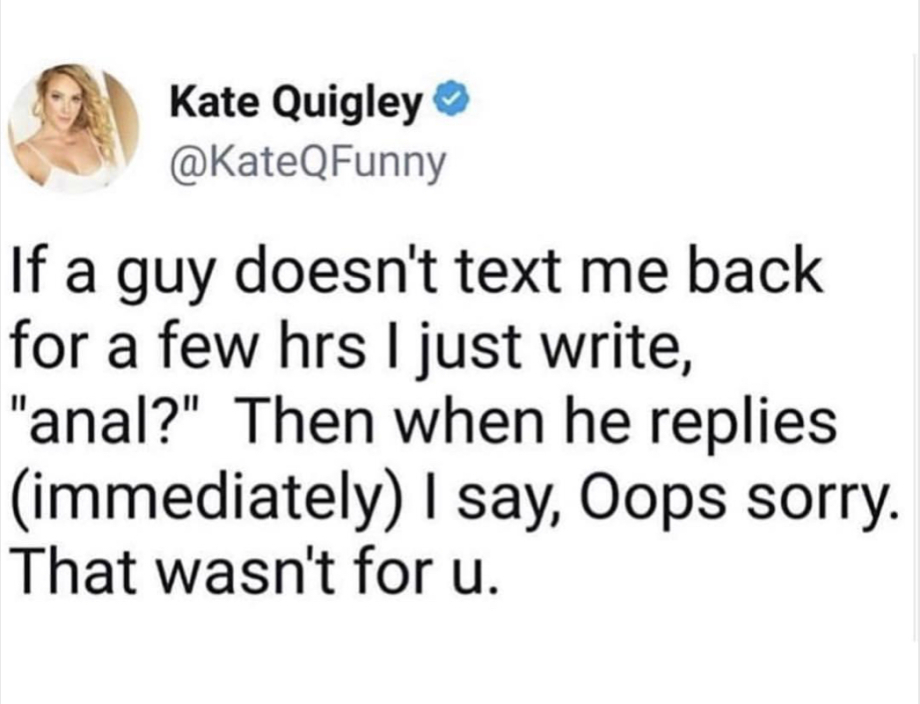 smile - Kate Quigley If a guy doesn't text me back for a few hrs I just write, "anal?" Then when he replies immediately I say, Oops sorry. That wasn't for u.