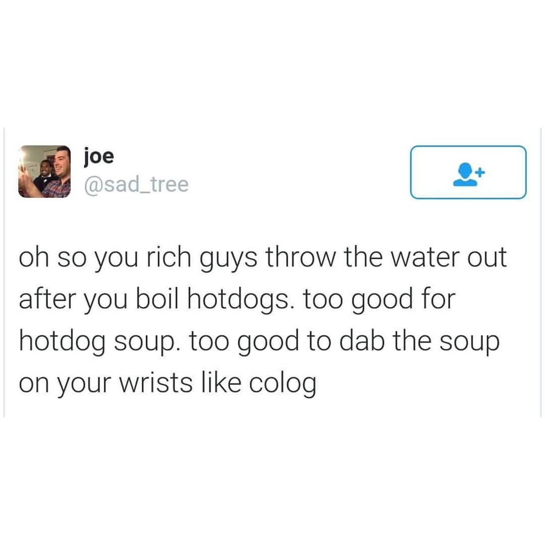 joe oh so you rich guys throw the water out after you boil hotdogs. too good for hotdog soup. too good to dab the soup on your wrists colog