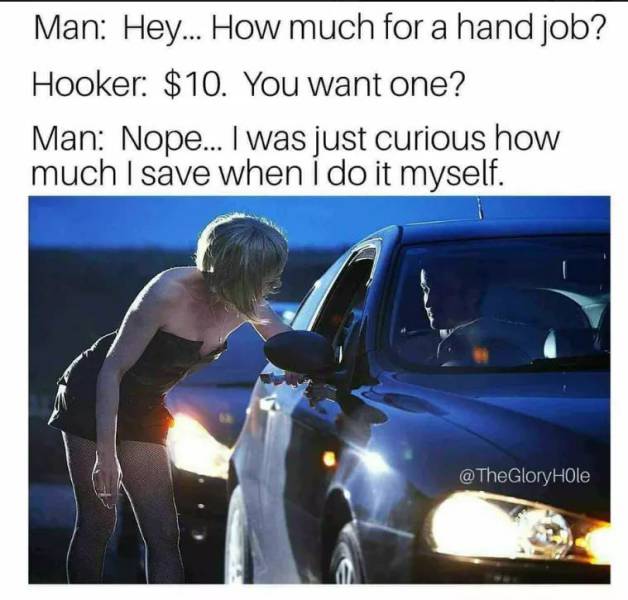 random hilarious dirty memes 2018 - Man Hey... How much for a hand job? Hooker $10. You want one? Man Nope... I was just curious how much I save when I do it myself. @ The Gloryhole