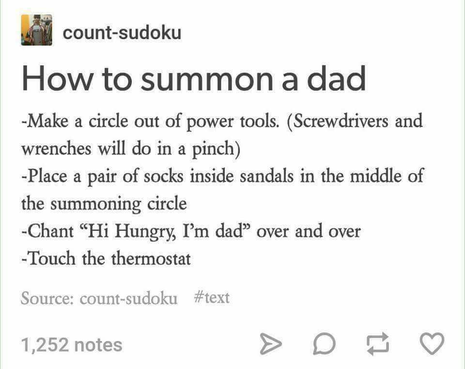 dads and thermostats - countsudoku How to summon a dad Make a circle out of power tools. Screwdrivers and wrenches will do in a pinch Place a pair of socks inside sandals in the middle of the summoning circle Chant "Hi Hungry, I'm dad over and over Touch 