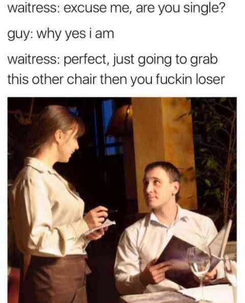 restaurant waiter and customer - waitress excuse me, are you single? guy why yes i am waitress perfect, just going to grab this other chair then you fuckin loser
