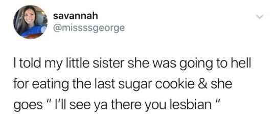 angle - savannah I told my little sister she was going to hell for eating the last sugar cookie & she goes " I'll see ya there you lesbian"