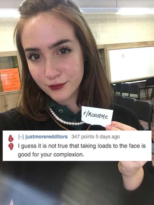 best 2018 roasts - rRoast me justmoreredditors 347 points 5 days ago I guess it is not true that taking loads to the face is good for your complexion.