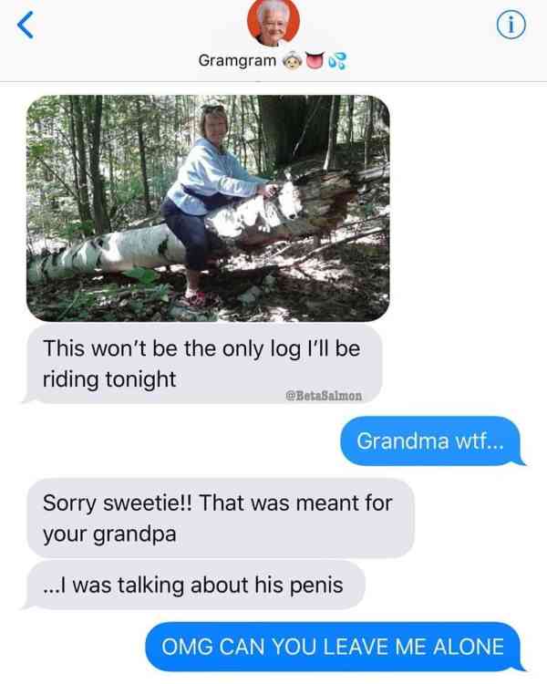 won t be the only log i ll be riding ton - Gramgram u This won't be the only log I'll be riding tonight BetaSalmon Grandma wtf... Sorry sweetie!! That was meant for your grandpa ...I was talking about his penis Omg Can You Leave Me Alone