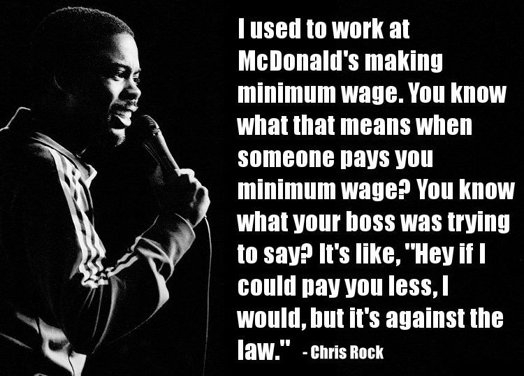 chris rock minimum wage - I used to work at McDonald's making minimum wage. You know what that means when someone pays you minimum wage? You know what your boss was trying to say? It's , "Hey if I could pay you less, I would, but it's against the law." Ch