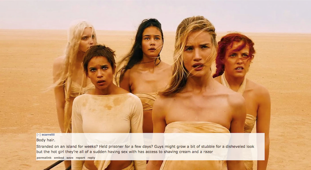 mad max fury road wives - Body hair. Stranded on an island for weeks? Held prisoner for a few days? Guys might grow a bit of stubble for a disheveled look but the hot girl they're all of a sudden having sex with has access to shaving cream and a razor pem