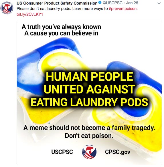 u.s. consumer product safety commission -  Please don't eat laundry pods. Learn more ways to bit.ly2CVLKY1 A truth you've always known A cause you can believe in Human People United Against Eating Laundry Pods A meme should not beco