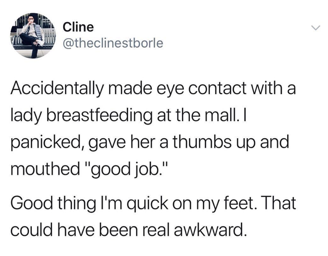 18th birthday memes - Cline Accidentally made eye contact with a lady breastfeeding at the mall. I panicked, gave her a thumbs up and mouthed "good job." Good thing I'm quick on my feet. That could have been real awkward.