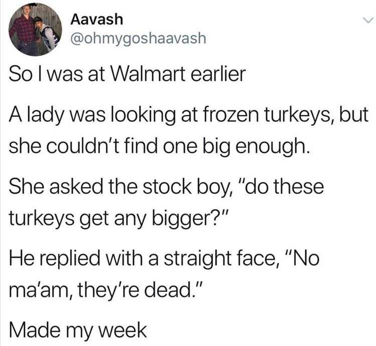quotes - Aavash Aayashash Sol was at Walmart earlier A lady was looking at frozen turkeys, but she couldn't find one big enough. She asked the stock boy, "do these turkeys get any bigger?" He replied with a straight face, "No ma'am, they're dead." Made my