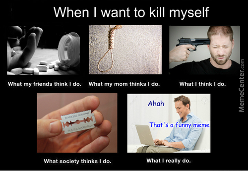 want to kill myself memes - When I want to kill myself What my friends think I do. What my mom thinks I do. What I think I do. MemeCenter.com Ahah That's a funny meme What society thinks I do. What I really do.