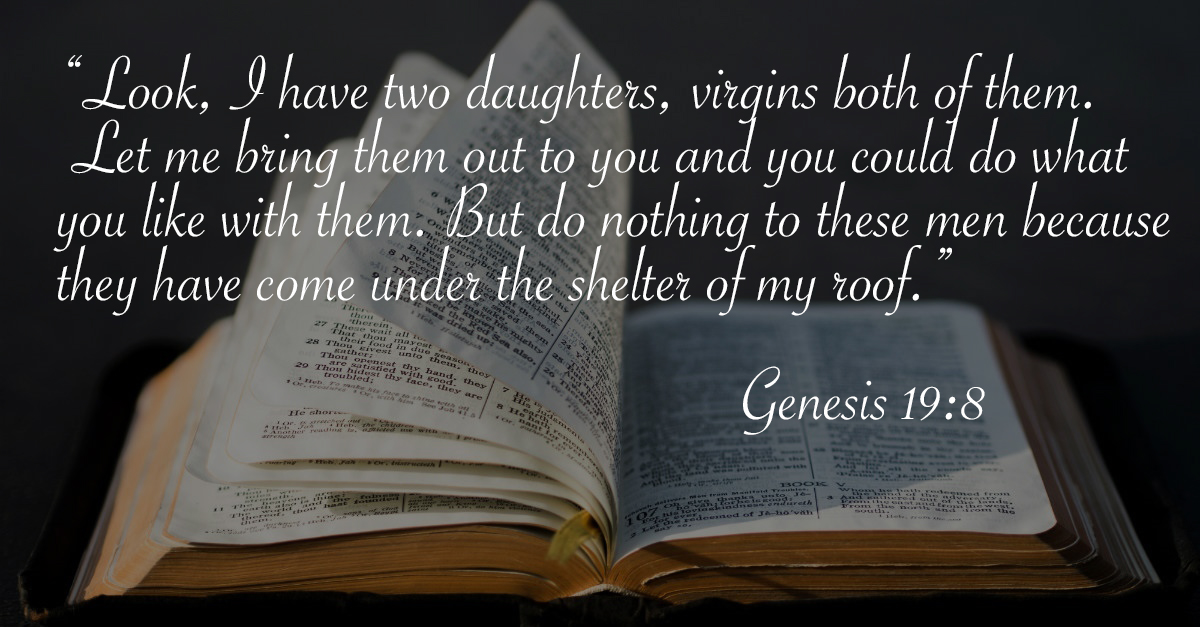 sex verses in the bible - Look, I have two daughters, virgins both of them. Let me bring them out to you and you could do what you with them. But do nothing to these men because they have come under the shelter of my roof." Genesis as dried up 27 These wa