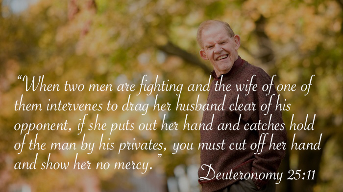 friendship - When two men are fighting and the wife of one of them intervenes to drag her husband clear of his opponent, if she puts out her hand and catches hold of the man by his privates, you must cut off her hand, and show her no mercy. Deuteronomy
