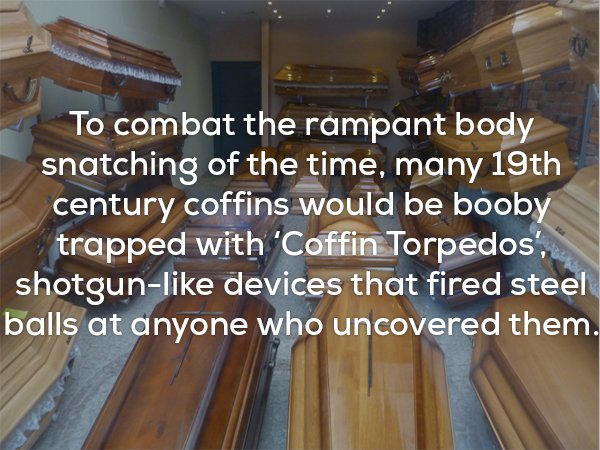 floor - To combat the rampant body snatching of the time, many 19th century coffins would be booby trapped with 'Coffin Torpedos', shotgun devices that fired steel balls at anyone who uncovered them.