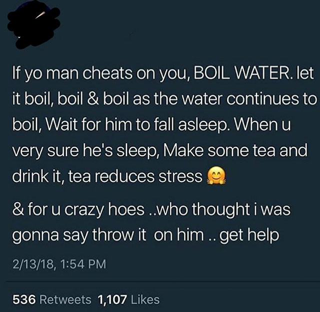 r nicegirls - 'If yo man cheats on you, Boil Water. let it boil, boil & boil as the water continues to boil, Wait for him to fall asleep. Whenu very sure he's sleep, Make some tea and drink it, tea reduces stress & for u crazy hoes..who thought i was gonn