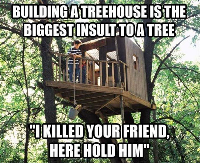 treehouse funny - Building A Treehouse Is The Biggest Insult To A Tree Tu Killed Your Friend, Here Hold Him"