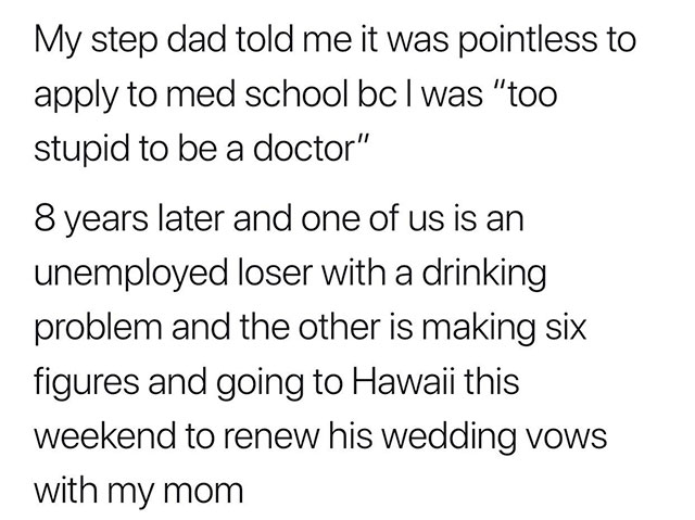 angle - My step dad told me it was pointless to apply to med school bc I was "too stupid to be a doctor" 8 years later and one of us is an unemployed loser with a drinking problem and the other is making six figures and going to Hawaii this weekend to ren