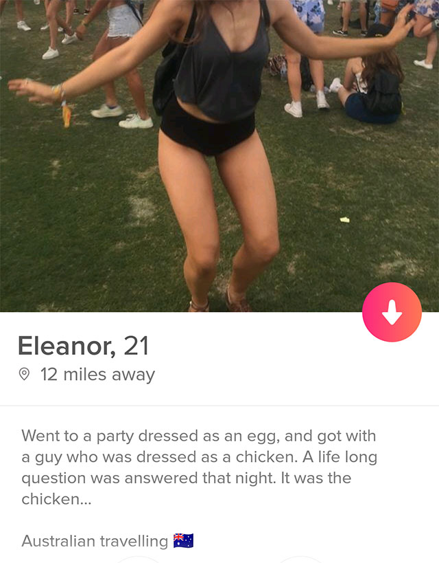 funny tinder bios - Eleanor, 21 12 miles away Went to a party dressed as an egg, and got with a guy who was dressed as a chicken. A life long question was answered that night. It was the chicken... Australian travelling