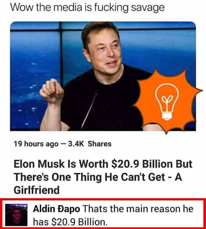 wow chief how did you know - Wow the media is fucking savage 19 hours ago Elon Musk Is Worth $20.9 Billion But There's One Thing He Can't Get A Girlfriend Aldin apo Thats the main reason he has $20.9 Billion.