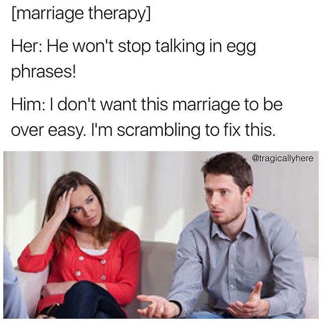 your wife says you never buy her flowers - marriage therapy Her He won't stop talking in egg phrases! Him I don't want this marriage to be over easy. I'm scrambling to fix this.