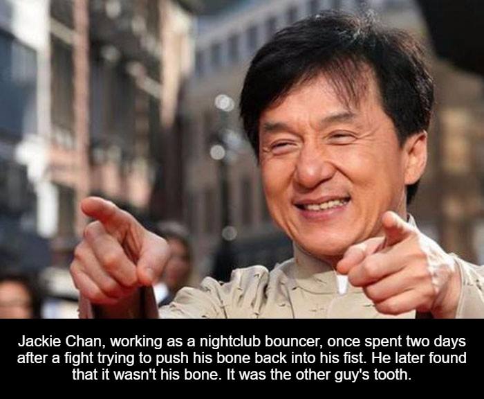 jacky chan - Jackie Chan, working as a nightclub bouncer, once spent two days after a fight trying to push his bone back into his fist. He later found that it wasn't his bone. It was the other guy's tooth.