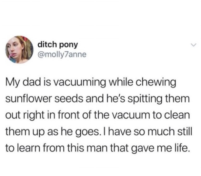 imagine arguing with a man about how you want to be treated - ditch pony My dad is vacuuming while chewing sunflower seeds and he's spitting them out right in front of the vacuum to clean them up as he goes. I have so much still to learn from this man tha