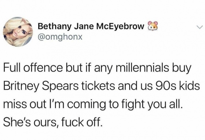 animal - Bethany Jane McEyebrow Full offence but if any millennials buy Britney Spears tickets and us 90s kids miss out l'm coming to fight you all. She's ours, fuck off.