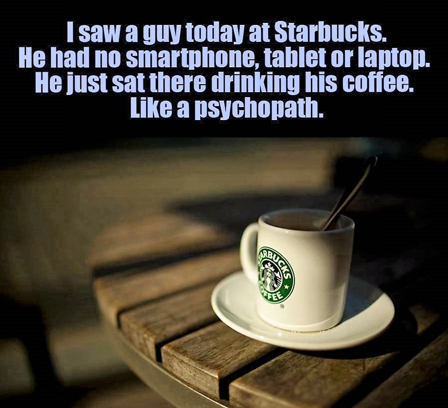 starbucks weirdo - I saw a guy today at Starbucks. He had no smartphone, tablet or laptop. He just sat there drinking his coffee. a psychopath.