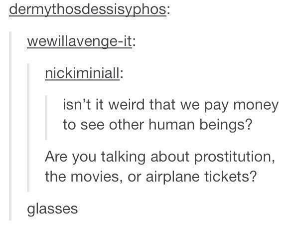 pay to see people - dermythosdessisyphos wewillavengeit nickiminiall isn't it weird that we pay money to see other human beings? Are you talking about prostitution, the movies, or airplane tickets? glasses
