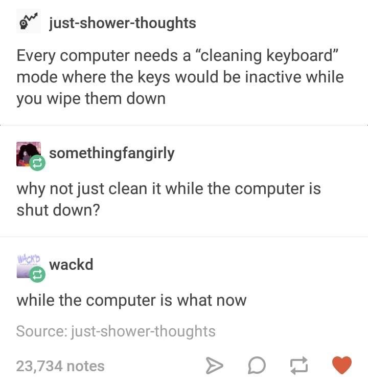 tumblr post about suggesting a keyboard cleaning mode where the keys don't react to being cleaned, and someone suggests to just do it while the computer is off and they are all confused