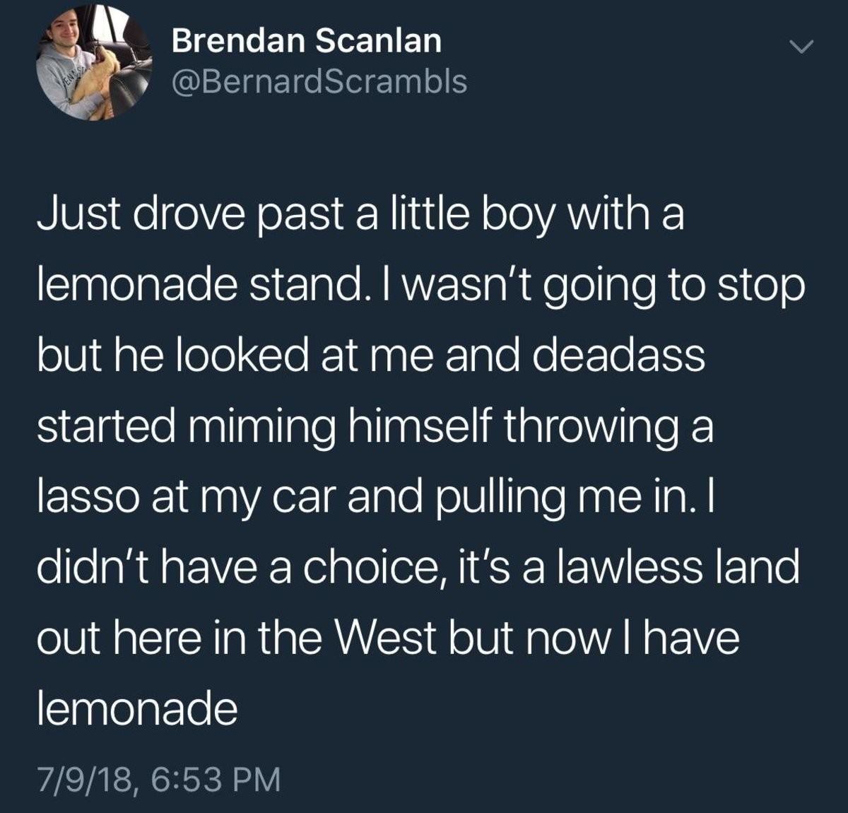 salah racist tweet - Brendan Scanlan Just drove past a little boy with a lemonade stand. I wasn't going to stop but he looked at me and deadass started miming himself throwing a lasso at my car and pulling me in. I didn't have a choice, it's a lawless lan