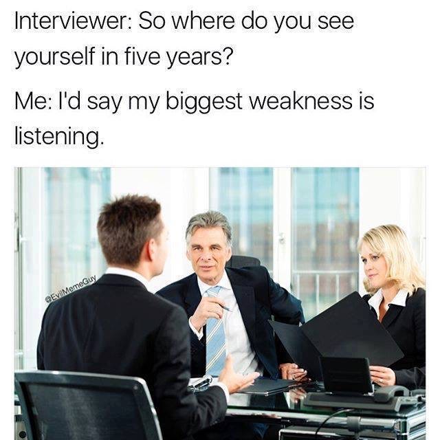 memes - my biggest weakness is listening meme - Interviewer So where do you see yourself in five years? Me I'd say my biggest weakness is listening