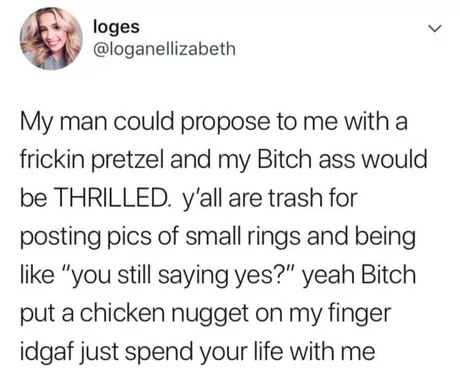 memes - quotes - loges My man could propose to me with a frickin pretzel and my Bitch ass would be Thrilled. y'all are trash for posting pics of small rings and being "you still saying yes?" yeah Bitch put a chicken nugget on my finger idgaf just spend yo