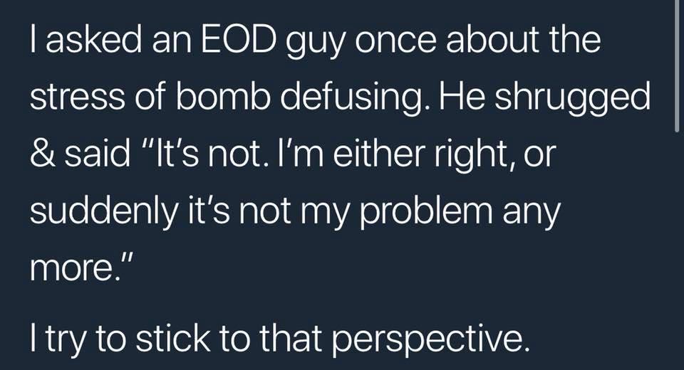 asked an eod guy once - Tasked an Eod guy once about the stress of bomb defusing. He shrugged & said "It's not. I'm either right, or suddenly it's not my problem any more." I try to stick to that perspective.