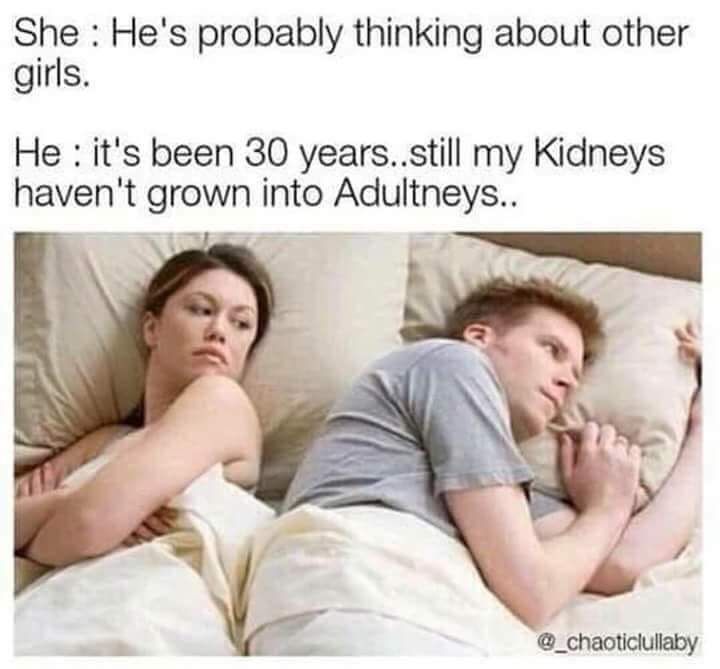 hes probably thinking of other girls - She He's probably thinking about other girls. He it's been 30 years..still my kidneys haven't grown into Adultneys..