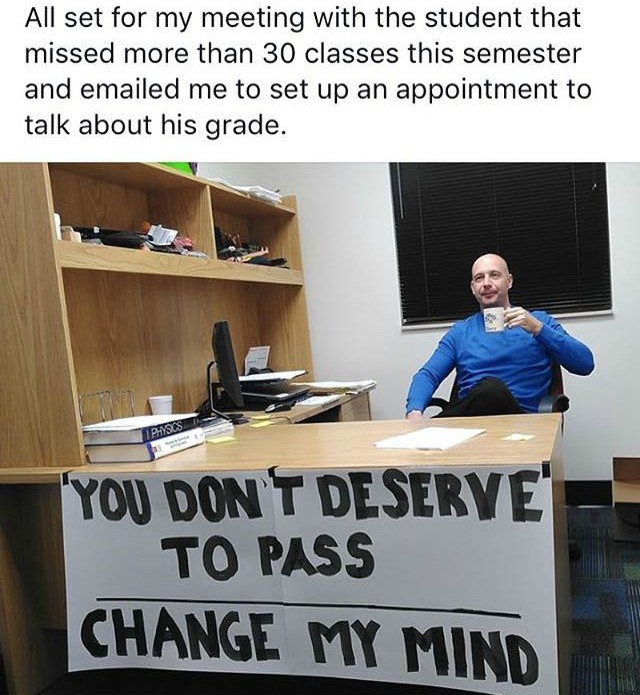 funny college professor memes - All set for my meeting with the student that missed more than 30 classes this semester and emailed me to set up an appointment to talk about his grade. Physics You Dont Deserve To Pass Change My Mind