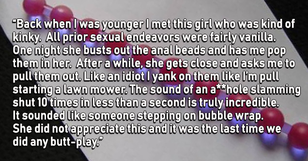 material - "Back when I was younger I met this girl who was kind of kinky. All prior sexual endeavors were fairly vanilla. One night she busts out the anal beads and has me pop them in her. After a while, she gets close and asks me to pull them out. an id