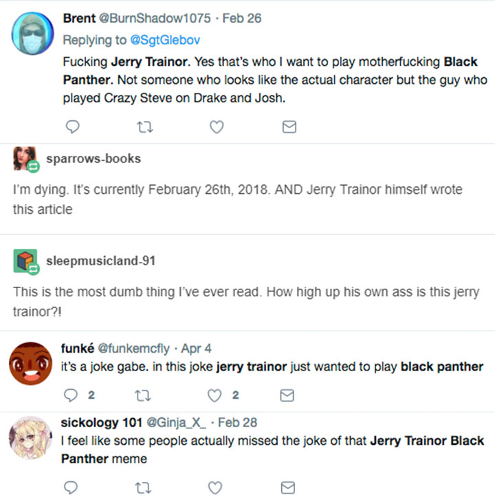 document - Brent . Feb 26 Fucking Jerry Trainor. Yes that's who I want to play motherfucking Black Panther. Not someone who looks the actual character but the guy who played Crazy Steve on Drake and Josh. sparrowsbooks I'm dying. It's currently February 2