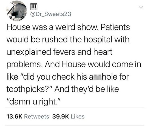 memes - document - House was a weird show. Patients would be rushed the hospital with unexplained fevers and heart problems. And House would come in "did you check his amhole for toothpicks?" And they'd be "damn u right."