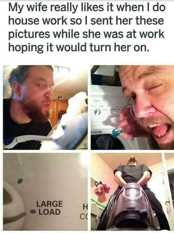 memes - need to get laid meme - My wife really it when I do house work so I sent her these pictures while she was at work hoping it would turn her on. Large Load Con