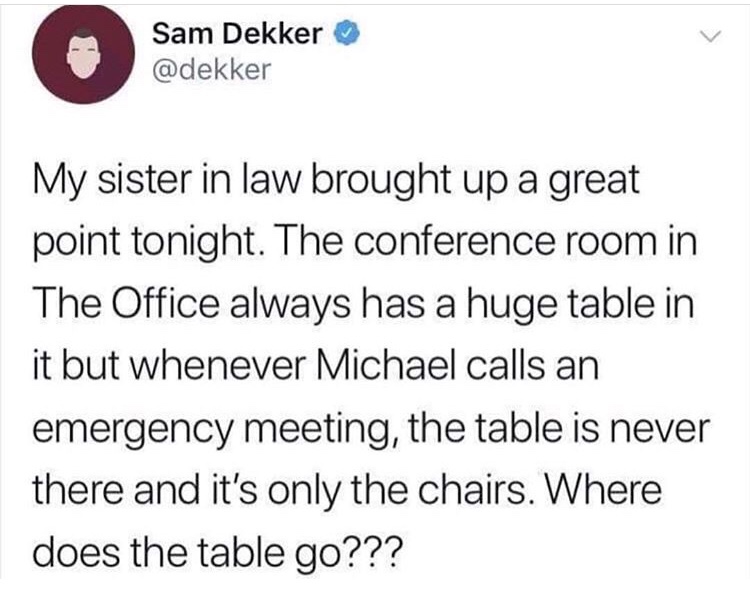 memes - Koeun - Sam Dekker My sister in law brought up a great point tonight. The conference room in The Office always has a huge table in it but whenever Michael calls an emergency meeting, the table is never there and it's only the chairs. Where does th