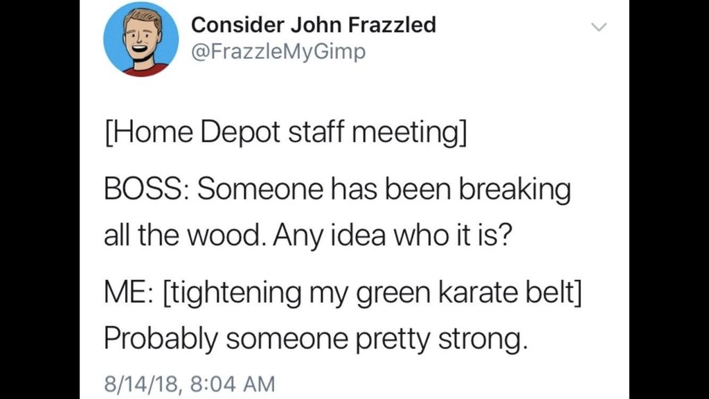 memes - document - Consider John Frazzled Home Depot staff meeting Boss Someone has been breaking all the wood. Any idea who it is? Me tightening my green karate belt Probably someone pretty strong. 81418,