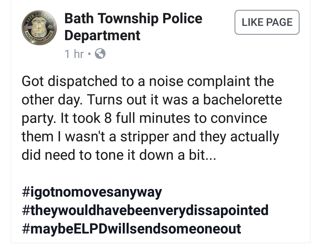 angle - Page Bath Township Police Department 1 hr Got dispatched to a noise complaint the other day. Turns out it was a bachelorette party. It took 8 full minutes to convince them I wasn't a stripper and they actually did need to tone it down a bit...