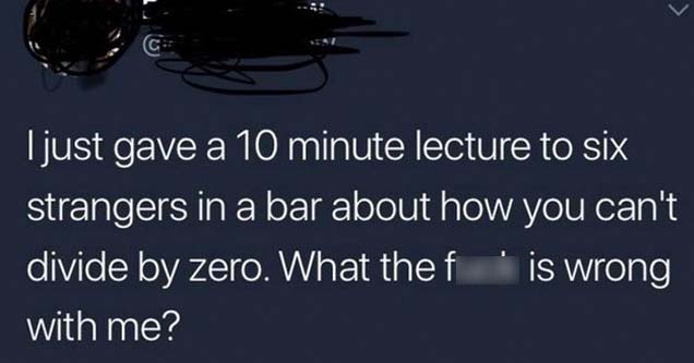sky - I just gave a 10 minute lecture to six strangers in a bar about how you can't divide by zero. What thef is wrong with me?